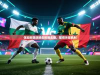 保加利亚逆转击败喀麦隆，取得关键胜利