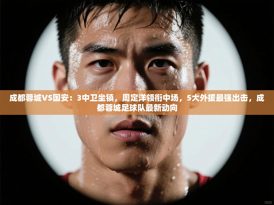 成都蓉城VS国安:3中卫坐镇,周定洋领衔中场,5大外援最强出击,成都蓉城足球队最新动向 第2张